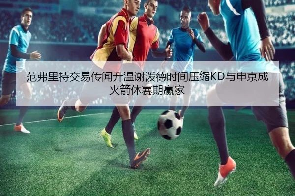 范弗里特交易传闻升温谢泼德时间压缩KD与申京成火箭休赛期赢家